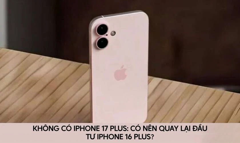 Không có iPhone 17 Plus: Có nên quay lại đầu tư iPhone 16 Plus?