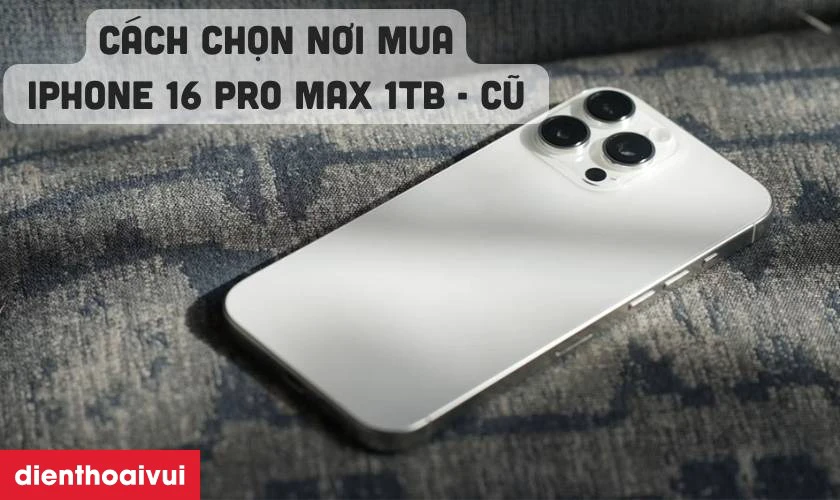 Cách chọn địa chỉ mua iPhone 16 Pro Max 1TB cũ đẹp chính hãng