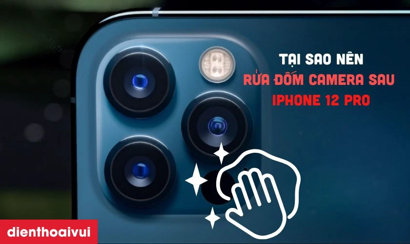 Tại sao nên rửa đốm camera sau iPhone 12 Pro thay vì thay mới?