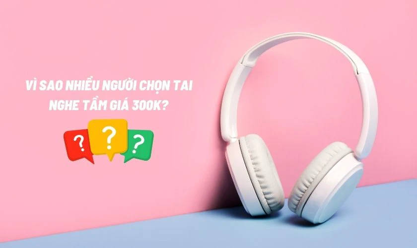 Vì sao nhiều người chọn tai nghe tầm giá 300k?