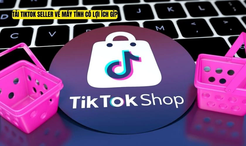 Tải TikTok Seller về máy tính có lợi ích gì?