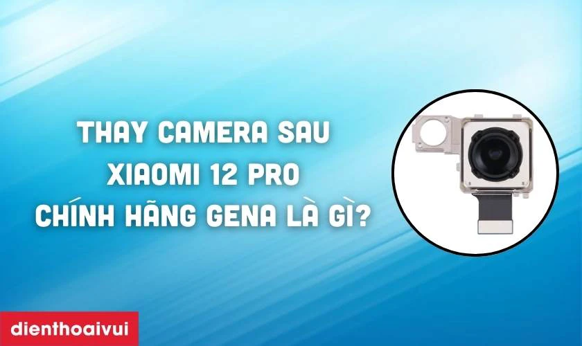 Thay camera sau Xiaomi 12 Pro ch&iacute;nh h&atilde;ng GENA l&agrave; g&igrave;?