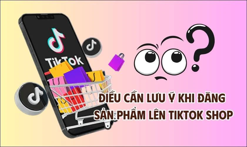 Lưu ý gì khi thực hiện cách đăng sản phẩm lên TikTok Shop?