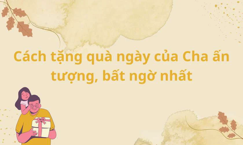 C&aacute;ch tặng qu&agrave; Ng&agrave;y của Cha ấn tượng, bất ngờ nhất
