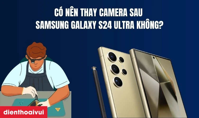 C&oacute; n&ecirc;n thay camera sau Samsung Galaxy S24 Ultra kh&ocirc;ng