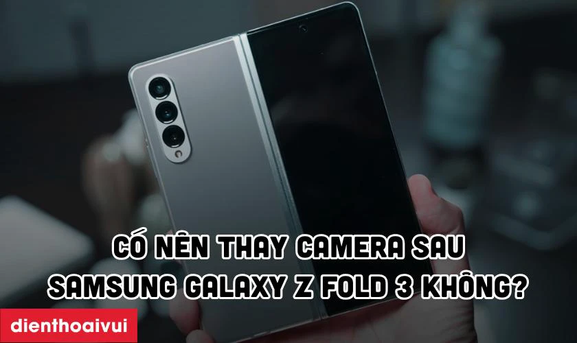 C&oacute; n&ecirc;n thay camera sau Samsung Galaxy Z Fold 3 kh&ocirc;ng?