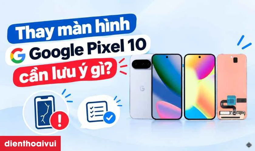 Thay m&agrave;n h&igrave;nh Google Pixel 10 cần lưu &yacute; g&igrave;?